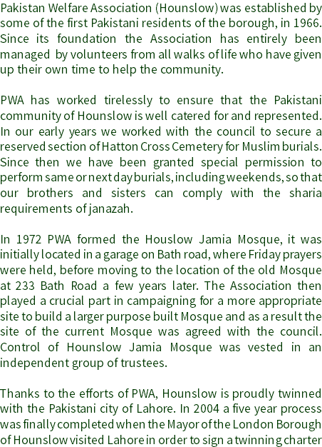 Pakistan Welfare Association (Hounslow) was established by some of the first Pakistani residents of the borough, in 1966. Since its foundation the Association has entirely been managed by volunteers from all walks of life who have given up their own time to help the community. PWA has worked tirelessly to ensure that the Pakistani community of Hounslow is well catered for and represented. In our early years we worked with the council to secure a reserved section of Hatton Cross Cemetery for Muslim burials. Since then we have been granted special permission to perform same or next day burials, including weekends, so that our brothers and sisters can comply with the sharia requirements of janazah. In 1972 PWA formed the Houslow Jamia Mosque, it was initially located in a garage on Bath road, where Friday prayers were held, before moving to the location of the old Mosque at 233 Bath Road a few years later. The Association then played a crucial part in campaigning for a more appropriate site to build a larger purpose built Mosque and as a result the site of the current Mosque was agreed with the council. Control of Hounslow Jamia Mosque was vested in an independent group of trustees. Thanks to the efforts of PWA, Hounslow is proudly twinned with the Pakistani city of Lahore. In 2004 a five year process was finally completed when the Mayor of the London Borough of Hounslow visited Lahore in order to sign a twinning charter 