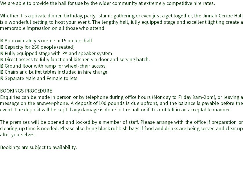 We are able to provide the hall for use by the wider community at extremely competitive hire rates. Whether it is a private dinner, birthday, party, islamic gathering or even just a get together, the Jinnah Centre Hall is a wonderful setting to host your event. The lengthy hall, fully equipped stage and excellent lighting create a memorable impression on all those who attend.  Approximately 5 meters x 15 meters hall  Capacity for 250 people (seated)
 Fully equipped stage with PA and speaker system
 Direct access to fully functional kitchen via door and serving hatch.
 Ground floor with ramp for wheel-chair access
 Chairs and buffet tables included in hire charge
 Separate Male and Female toilets. BOOKINGS PROCEDURE
Enquiries can be made in person or by telephone during office hours (Monday to Friday 9am-2pm), or leaving a message on the answer-phone. A deposit of 100 pounds is due upfront, and the balance is payable before the event. The deposit will be kept if any damage is done to the hall or if it is not left in an acceptable manner. The premises will be opened and locked by a member of staff. Please arrange with the office if preparation or clearing-up time is needed. Please also bring black rubbish bags if food and drinks are being served and clear up after yourselves. Bookings are subject to availability. 