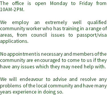 The office is open Monday to Friday from 10AM-2PM. We employ an extremely well qualified community worker who has training in a range of areas, from council issues to passport/visa applications. No appointment is necessary and members of the community are encouraged to come to us if they have any issues which they may need help with. We will endeavour to advise and resolve any problems of the local community and have many years experience in doing so.