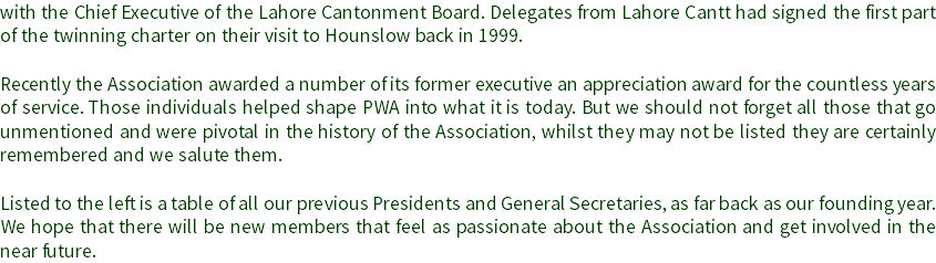 with the Chief Executive of the Lahore Cantonment Board. Delegates from Lahore Cantt had signed the first part of the twinning charter on their visit to Hounslow back in 1999. Recently the Association awarded a number of its former executive an appreciation award for the countless years of service. Those individuals helped shape PWA into what it is today. But we should not forget all those that go unmentioned and were pivotal in the history of the Association, whilst they may not be listed they are certainly remembered and we salute them. Listed to the left is a table of all our previous Presidents and General Secretaries, as far back as our founding year. We hope that there will be new members that feel as passionate about the Association and get involved in the near future.