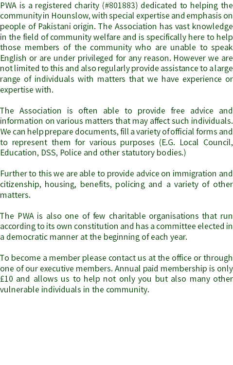 PWA is a registered charity (#801883) dedicated to helping the community in Hounslow, with special expertise and emphasis on people of Pakistani origin. The Association has vast knowledge in the field of community welfare and is specifically here to help those members of the community who are unable to speak English or are under privileged for any reason. However we are not limited to this and also regularly provide assistance to a large range of individuals with matters that we have experience or expertise with. The Association is often able to provide free advice and information on various matters that may affect such individuals. We can help prepare documents, fill a variety of official forms and to represent them for various purposes (E.G. Local Council, Education, DSS, Police and other statutory bodies.) Further to this we are able to provide advice on immigration and citizenship, housing, benefits, policing and a variety of other matters. The PWA is also one of few charitable organisations that run according to its own constitution and has a committee elected in a democratic manner at the beginning of each year. To become a member please contact us at the office or through one of our executive members. Annual paid membership is only £10 and allows us to help not only you but also many other vulnerable individuals in the community. 