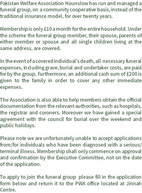 Pakistan Welfare Association Hounslow has run and managed a funeral group, on a community cooperative basis, instead of the traditional insurance model, for over twenty years. Membership is only £10 a month for the entire household. Under the scheme the funeral group member, their spouse, parents of either member or spouse and all single children living at the same address, are covered. In the event of a covered individual's death, all necessary funeral expenses, including grave, burial and undertaker costs, are paid for by the group. Furthermore, an additional cash sum of £200 is given to the family in order to cover any other immediate expenses. The Association is also able to help members obtain the official documentation from the relevant authorities, such as hospitals, the registrar and coroners. Moreover we have gained a special agreement with the council for burial over the weekend and public holidays. Please note we are unfortunately unable to accept applications from/for individuals who have been diagnosed with a serious/terminal illness. Membership shall only commence on approval and confirmation by the Executive Committee, not on the date of the application. To apply to join the funeral group please fill in the application form below and return it to the PWA office located at Jinnah Centre. 